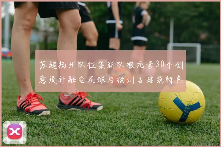 苏超扬州队征集新队徽元素30个创意设计融合足球与扬州古建筑特色