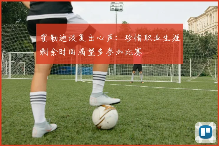 霍勒迪谈复出心声：珍惜职业生涯剩余时间渴望多参加比赛