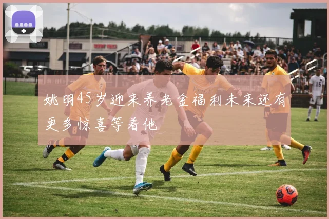 姚明45岁迎来养老金福利未来还有更多惊喜等着他