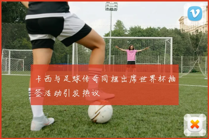卡西与足球传奇同框出席世界杯抽签活动引发热议