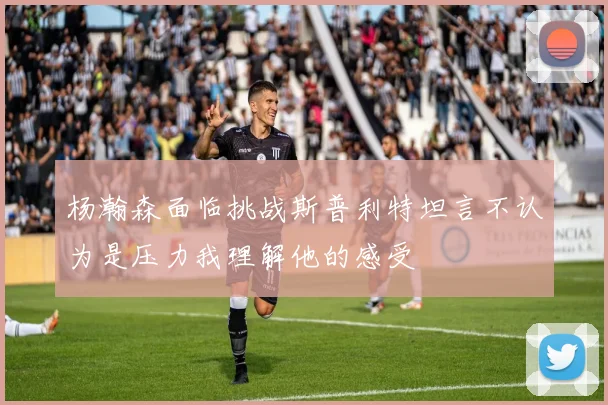 杨瀚森面临挑战斯普利特坦言不认为是压力我理解他的感受