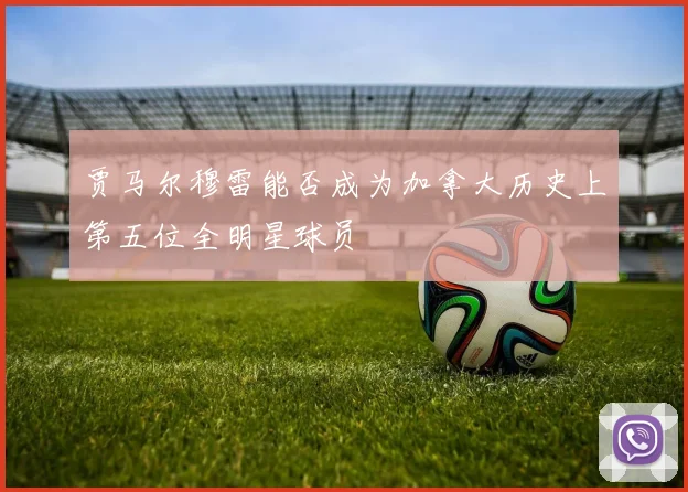 贾马尔穆雷能否成为加拿大历史上第五位全明星球员